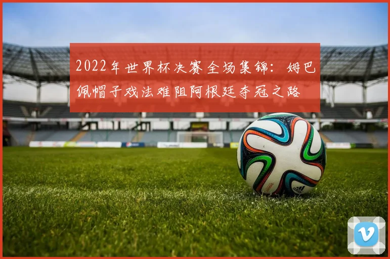 2022年世界杯决赛全场集锦：姆巴佩帽子戏法难阻阿根廷夺冠之路