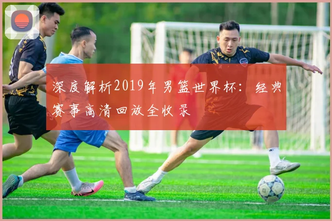 深度解析2019年男篮世界杯：经典赛事高清回放全收录