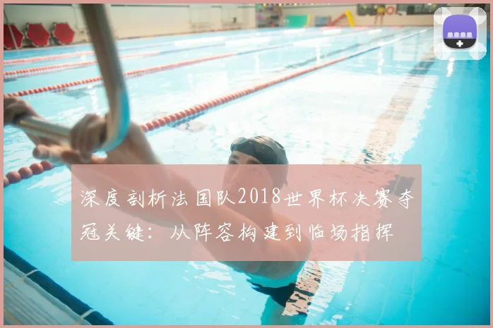 深度剖析法国队2018世界杯决赛夺冠关键：从阵容构建到临场指挥