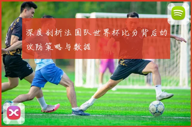 深度剖析法国队世界杯比分背后的攻防策略与数据
