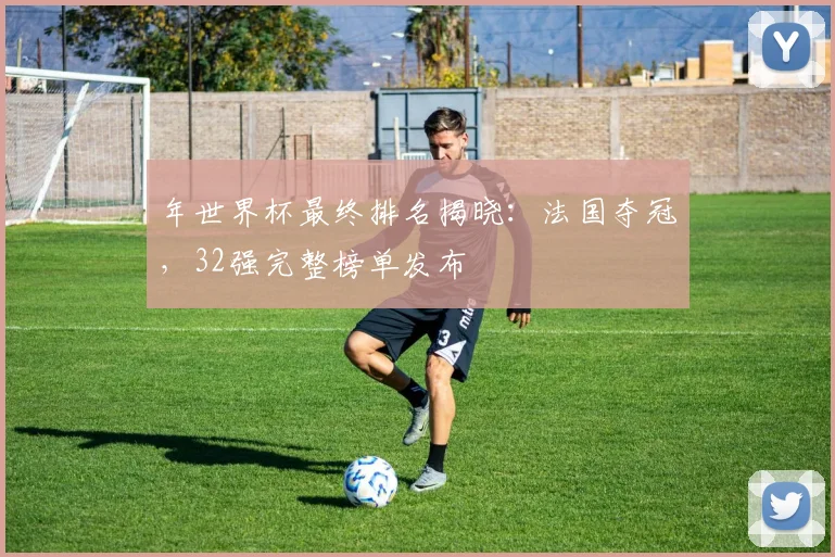 年世界杯最终排名揭晓：法国夺冠，32强完整榜单发布