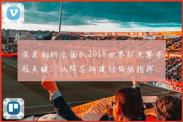 深度剖析法国队2018世界杯决赛夺冠关键：从阵容构建到临场指挥