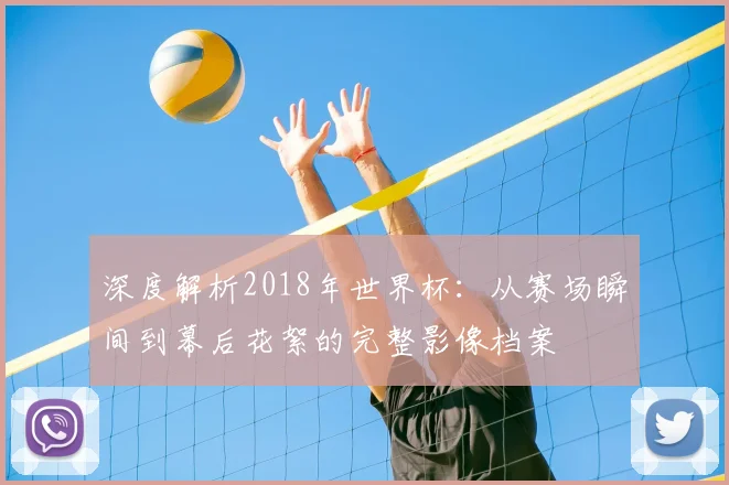 深度解析2018年世界杯：从赛场瞬间到幕后花絮的完整影像档案