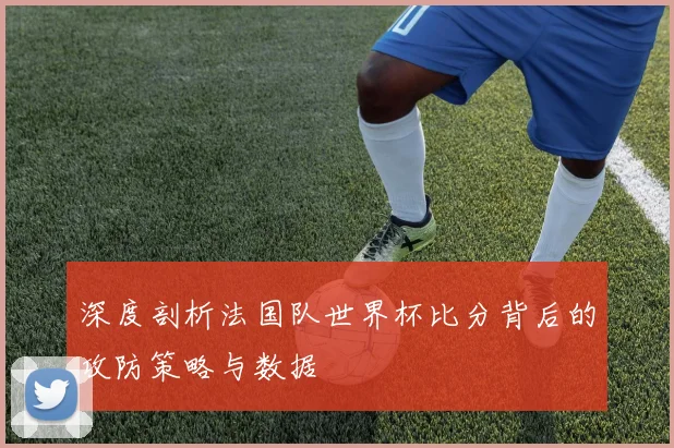 深度剖析法国队世界杯比分背后的攻防策略与数据
