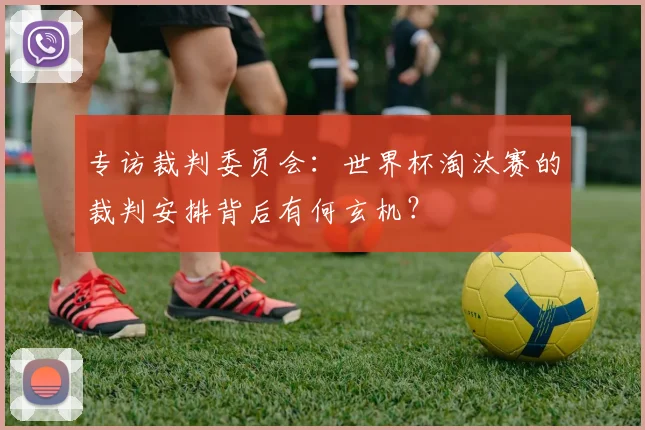 专访裁判委员会:世界杯淘汰赛的裁判安排背后有何玄机?