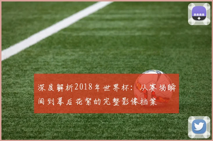 深度解析2018年世界杯：从赛场瞬间到幕后花絮的完整影像档案