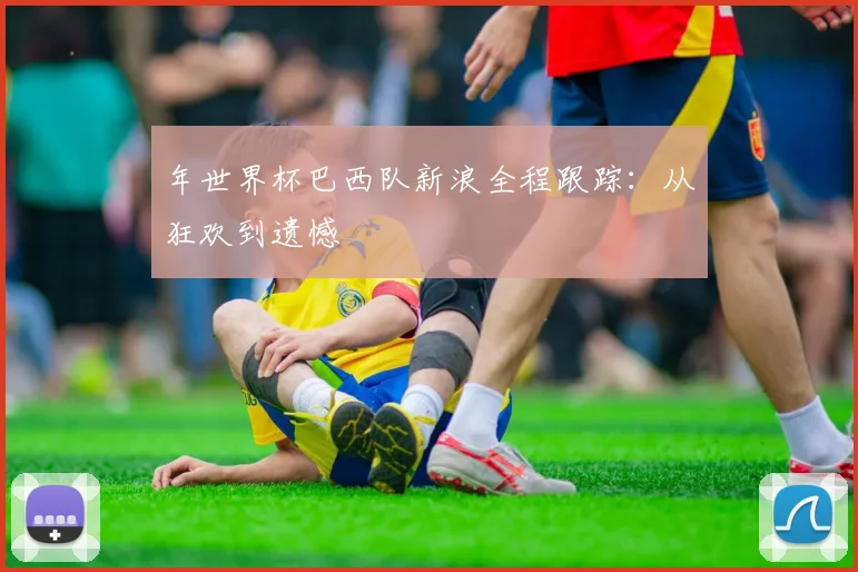 年世界杯巴西队新浪全程跟踪:从狂欢到遗憾