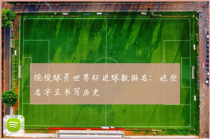 现役球员世界杯进球数排名：这些名字正书写历史