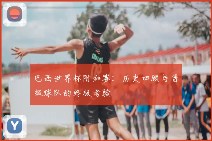 巴西世界杯附加赛：历史回顾与晋级球队的终极考验