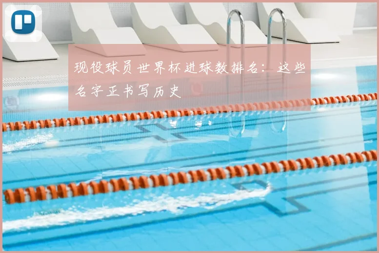 现役球员世界杯进球数排名：这些名字正书写历史