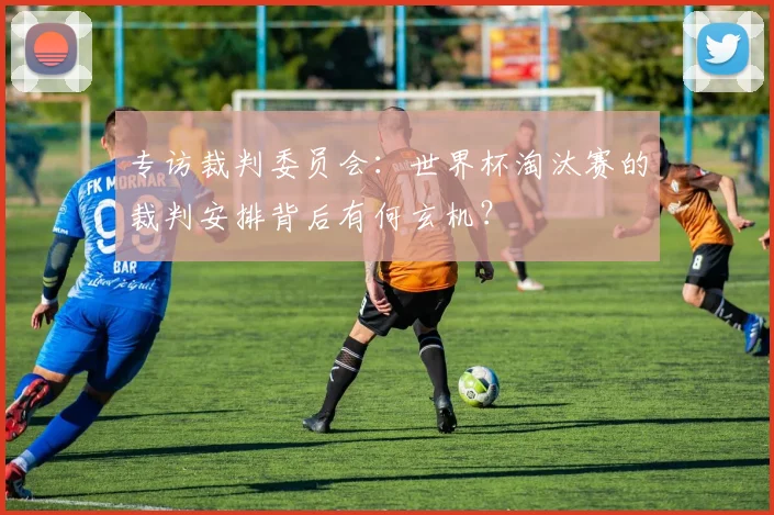 专访裁判委员会:世界杯淘汰赛的裁判安排背后有何玄机?