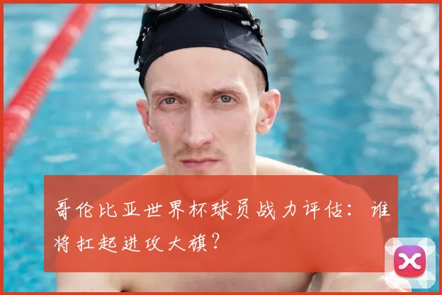 哥伦比亚世界杯球员战力评估:谁将扛起进攻大旗?