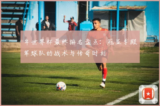 年世界杯最终排名盘点：冠亚季殿军球队的战术与传奇时刻