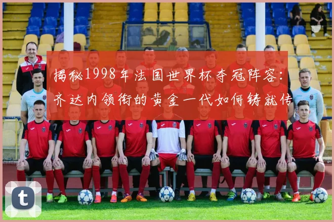 揭秘1998年法国世界杯夺冠阵容:齐达内领衔的黄金一代如何铸就传奇