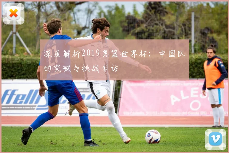 深度解析2019男篮世界杯：中国队的突破与挑战专访