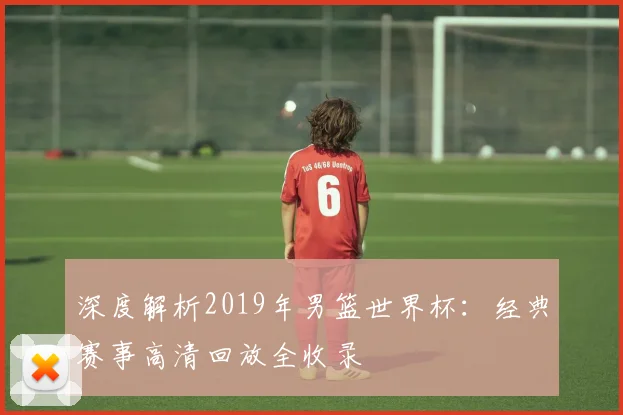 深度解析2019年男篮世界杯：经典赛事高清回放全收录