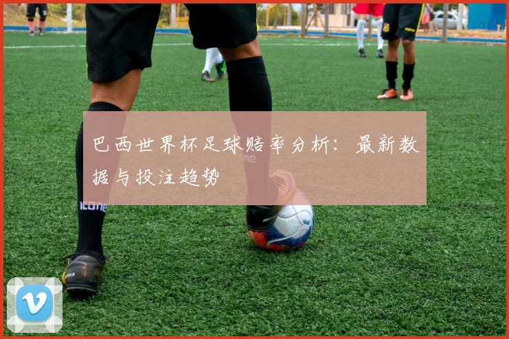 巴西世界杯足球赔率分析：最新数据与投注趋势