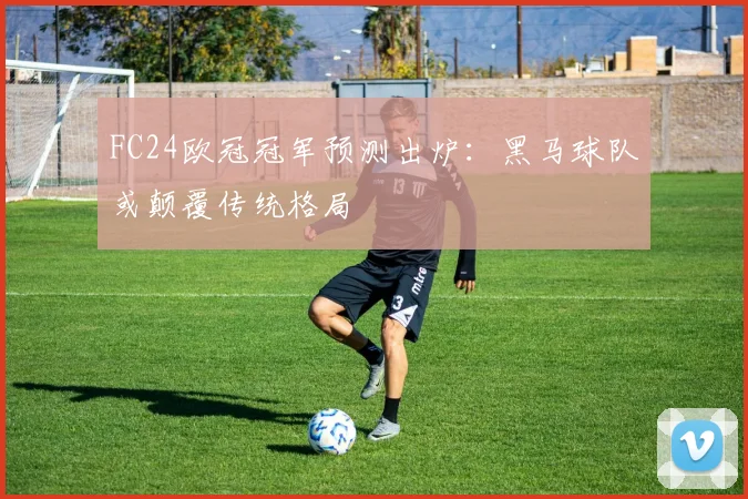 FC24欧冠冠军预测出炉：黑马球队或颠覆传统格局