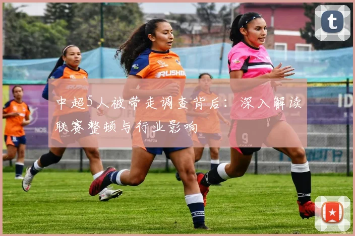中超5人被带走调查背后：深入解读联赛整顿与行业影响