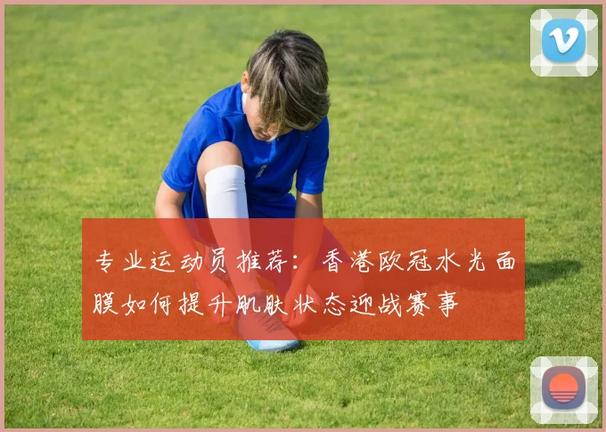专业运动员推荐：香港欧冠水光面膜如何提升肌肤状态迎战赛事