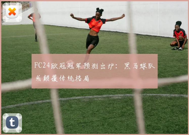 FC24欧冠冠军预测出炉：黑马球队或颠覆传统格局